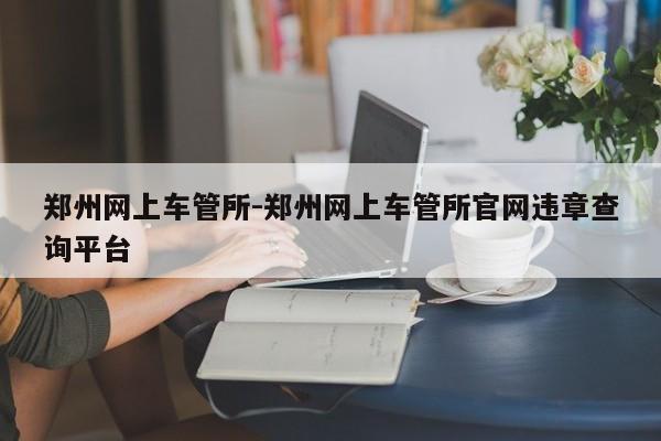 郑州网上车管所-郑州网上车管所官网违章查询平台